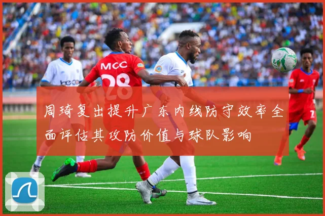 周琦复出提升广东内线防守效率全面评估其攻防价值与球队影响