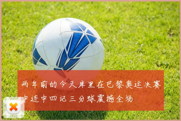 两年前的今天库里在巴黎奥运决赛中连中四记三分球震撼全场