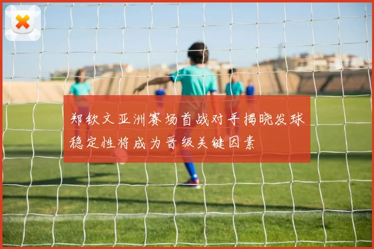 郑钦文亚洲赛场首战对手揭晓发球稳定性将成为晋级关键因素