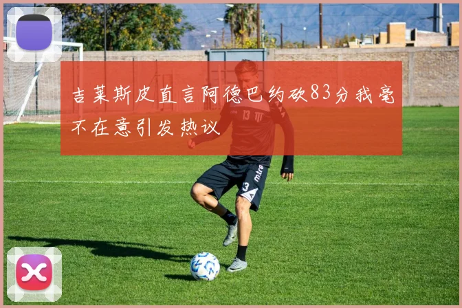 吉莱斯皮直言阿德巴约砍83分我毫不在意引发热议