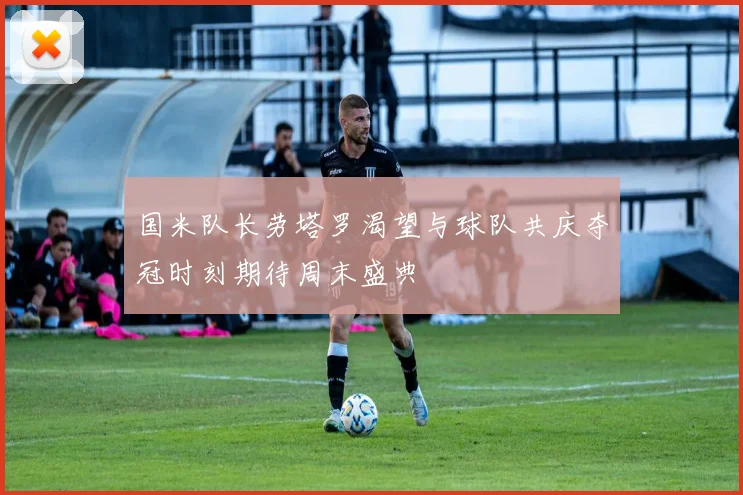 国米队长劳塔罗渴望与球队共庆夺冠时刻期待周末盛典