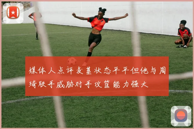 媒体人点评麦基状态平平但他与周琦联手威胁对手攻筐能力强大