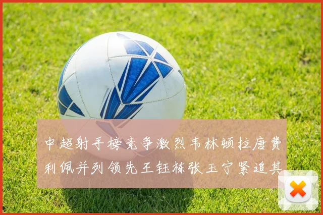 中超射手榜竞争激烈韦林顿拉唐费利佩并列领先王钰栋张玉宁紧追其后