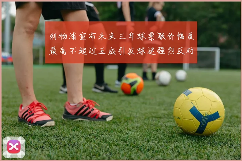 利物浦宣布未来三年球票涨价幅度最高不超过五成引发球迷强烈反对