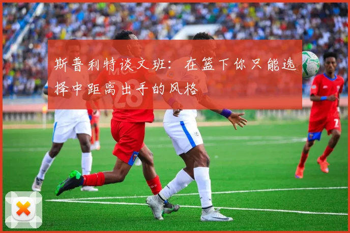 斯普利特谈文班：在篮下你只能选择中距离出手的风格