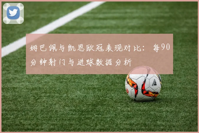 姆巴佩与凯恩欧冠表现对比：每90分钟射门与进球数据分析